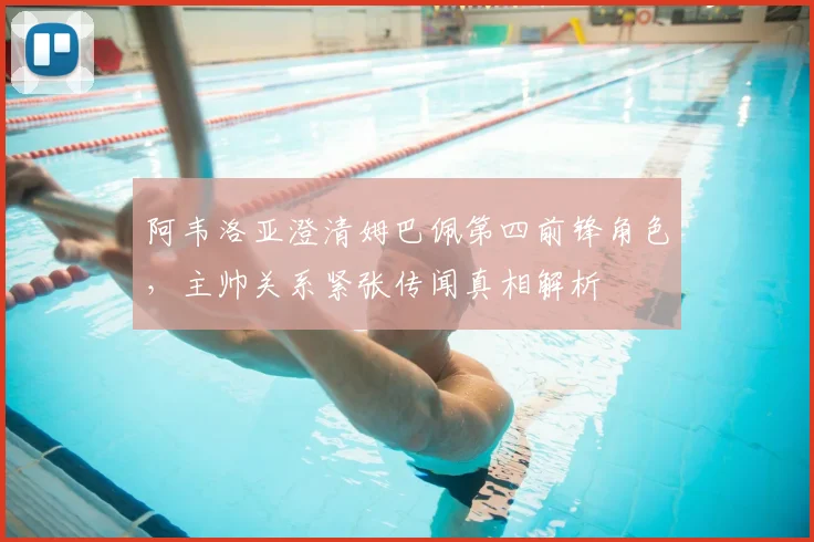 阿韦洛亚澄清姆巴佩第四前锋角色，主帅关系紧张传闻真相解析