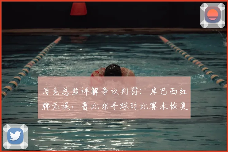 马竞总监详解争议判罚：库巴西红牌无误，普比尔手球时比赛未恢复