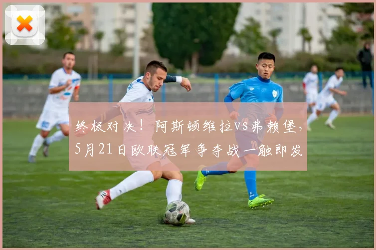 终极对决！阿斯顿维拉vs弗赖堡，5月21日欧联冠军争夺战一触即发