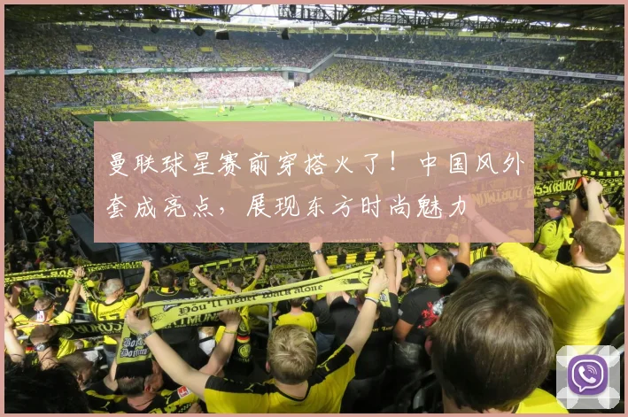 曼联球星赛前穿搭火了!中国风外套成亮点,展现东方时尚魅力