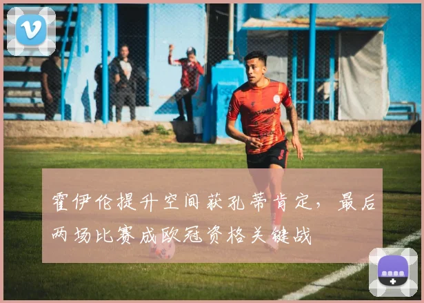 霍伊伦提升空间获孔蒂肯定，最后两场比赛成欧冠资格关键战